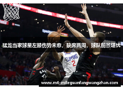 猛龙当家球星左膝伤势未愈，缺席两周，球队前景堪忧