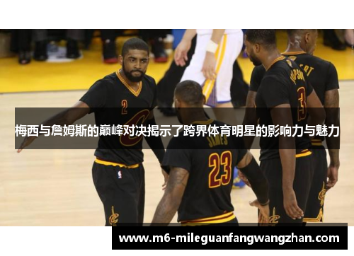 梅西与詹姆斯的巅峰对决揭示了跨界体育明星的影响力与魅力